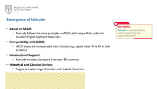 • Based on ASCII:
• Unicode follows the same principles as ASCII, with unique 8-bit codes for
standard English keyboard characters.
• Compatibility with ASCII:
• ASCII codes are incorporated into Unicode (e.g., capital letter 'A' is 65 in both
systems).
• International Support:
• Unicode includes characters from over 20 countries.
• Historical and Classical Scripts:
• Supports a wide range of ancient and classical characters.
Emergence of Unicode
 