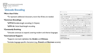 Unicode Encoding
•More than 8 bits:
•To represent additional characters, more than 8 bits are needed.
•Common Encodings:
•UTF-8:Variable-length encoding (1-4 bytes).
•UTF-16: 16-bit fixed-length encoding.
•Constantly Evolving:
•Unicode continues to expand, covering modern and diverse languages.
•International Support:
•Supports non-Latin alphabets like Arabic and Chinese.
•Includes language-specific characters (e.g., French and German accents).
 