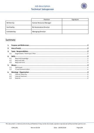 Job description
Technical Salesperson
This document is internal and strictly confidential.Itmay not be disclosed,copied or reproduced without written permission .
COM_001 Version 06 EN Date : 28/09/2018 Page 1/4
Position Signature
Writtenby: Human Resource Manager
Verifiedby: BU AutomationDirector
Validatedby: Managing Director
Summary
1. Purpose and References...........................................................................................................................2
2. Area of work............................................................................................................................................2
3. Tasks - Responsibilities.............................................................................................................................2
3.1. Organization / Technique / Area .................................................................................................................................................2
4. Skills........................................................................................................................................................3
4.1. Required knowledge......................................................................................................................................................................3
4.2. Required skills.................................................................................................................................................................................3
4.3. Required traits................................................................................................................................................................................3
5. Means.....................................................................................................................................................4
5.1. Techniques ......................................................................................................................................................................................4
5.2. IT and Communication..................................................................................................................................................................4
6. Meetings - Organization...........................................................................................................................4
6.1. Internal hierarchy...........................................................................................................................................................................4
6.2. Internal functions...........................................................................................................................................................................4
6.3. External ............................................................................................................................................................................................4
 
