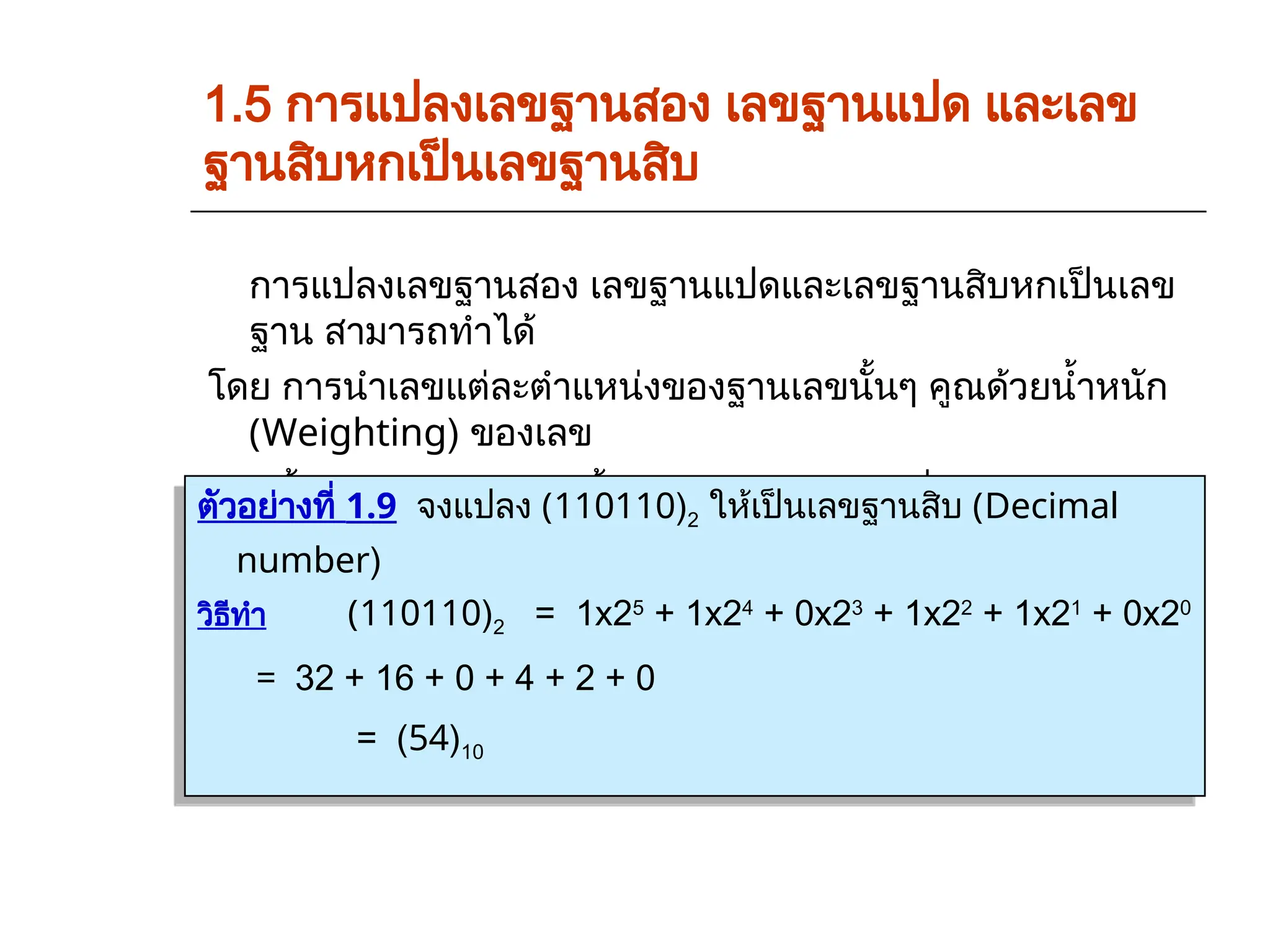 1.5 การแปลงเลขฐานสอง เลขฐานแปด และเลข
ฐานสิบหกเป็นเลขฐานสิบ
การแปลงเลขฐานสอง เลขฐานแปดและเลขฐานสิบหกเป็นเลข
ฐาน สามารถทำได้
โดย การนำเลขแต่ละตำแหน่งของฐานเลขนั้นๆ คูณด้วยน้ำหนัก
(Weighting) ของเลข
ฐานนั้นแล้วนำมารวมกันทั้งหมดก็จะได้คำตอบที่ตองการ
ตัวอย่างที่ 1.9 จงแปลง (110110)2 ให้เป็นเลขฐานสิบ (Decimal
number)
วิธีทำ (110110)2 = 1x25
+ 1x24
+ 0x23
+ 1x22
+ 1x21
+ 0x20
= 32 + 16 + 0 + 4 + 2 + 0
= (54)10
 