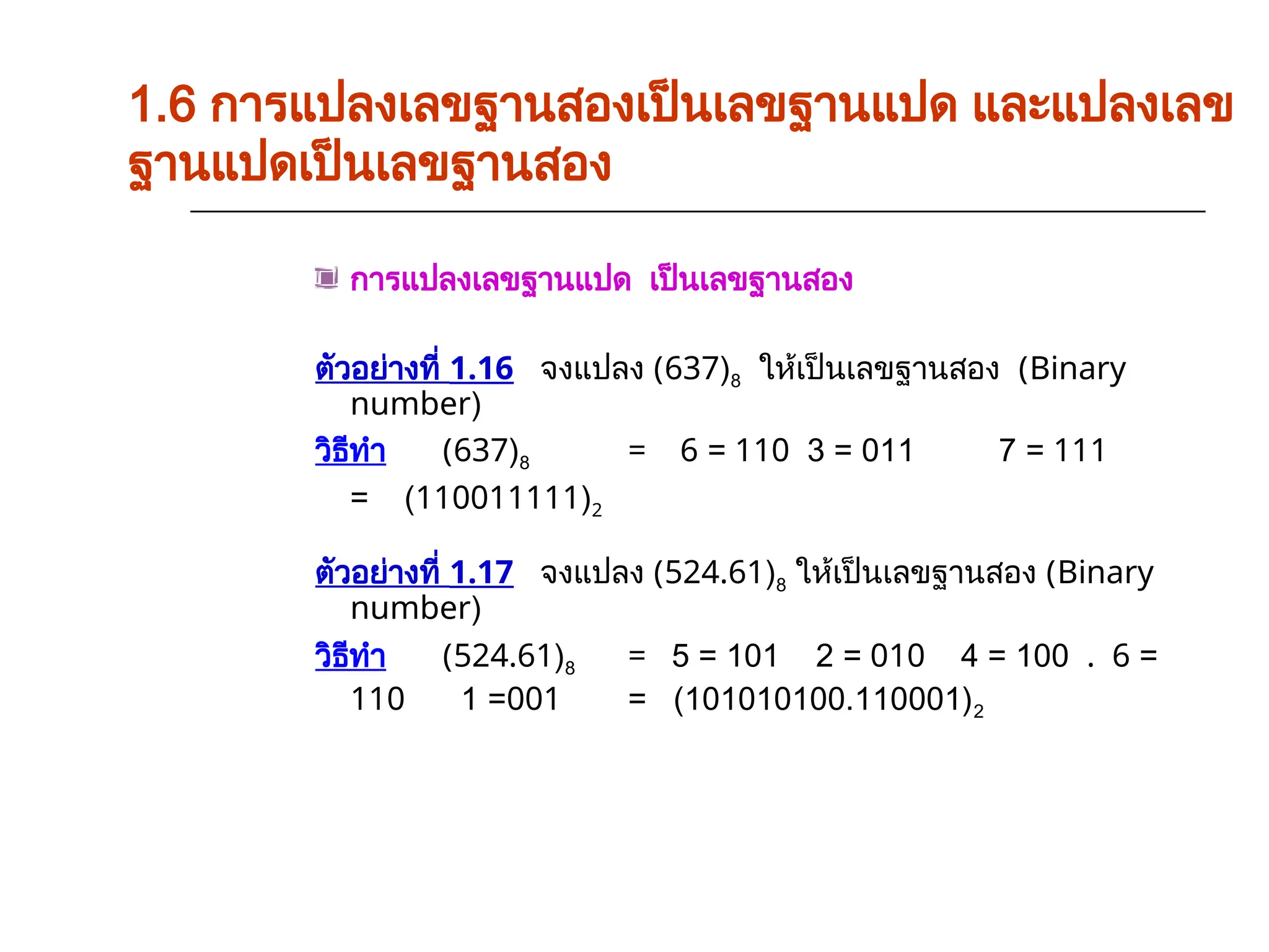 การแปลงเลขฐานแปด เป็นเลขฐานสอง
ตัวอย่างที่ 1.16 จงแปลง (637)8 ให้เป็นเลขฐานสอง (Binary
number)
วิธีทำ (637)8 = 6 = 110 3 = 011 7 = 111
= (110011111)2
ตัวอย่างที่ 1.17 จงแปลง (524.61)8 ให้เป็นเลขฐานสอง (Binary
number)
วิธีทำ (524.61)8 = 5 = 101 2 = 010 4 = 100 . 6 =
110 1 =001 = (101010100.110001)2
1.6 การแปลงเลขฐานสองเป็นเลขฐานแปด และแปลงเลข
ฐานแปดเป็นเลขฐานสอง
 