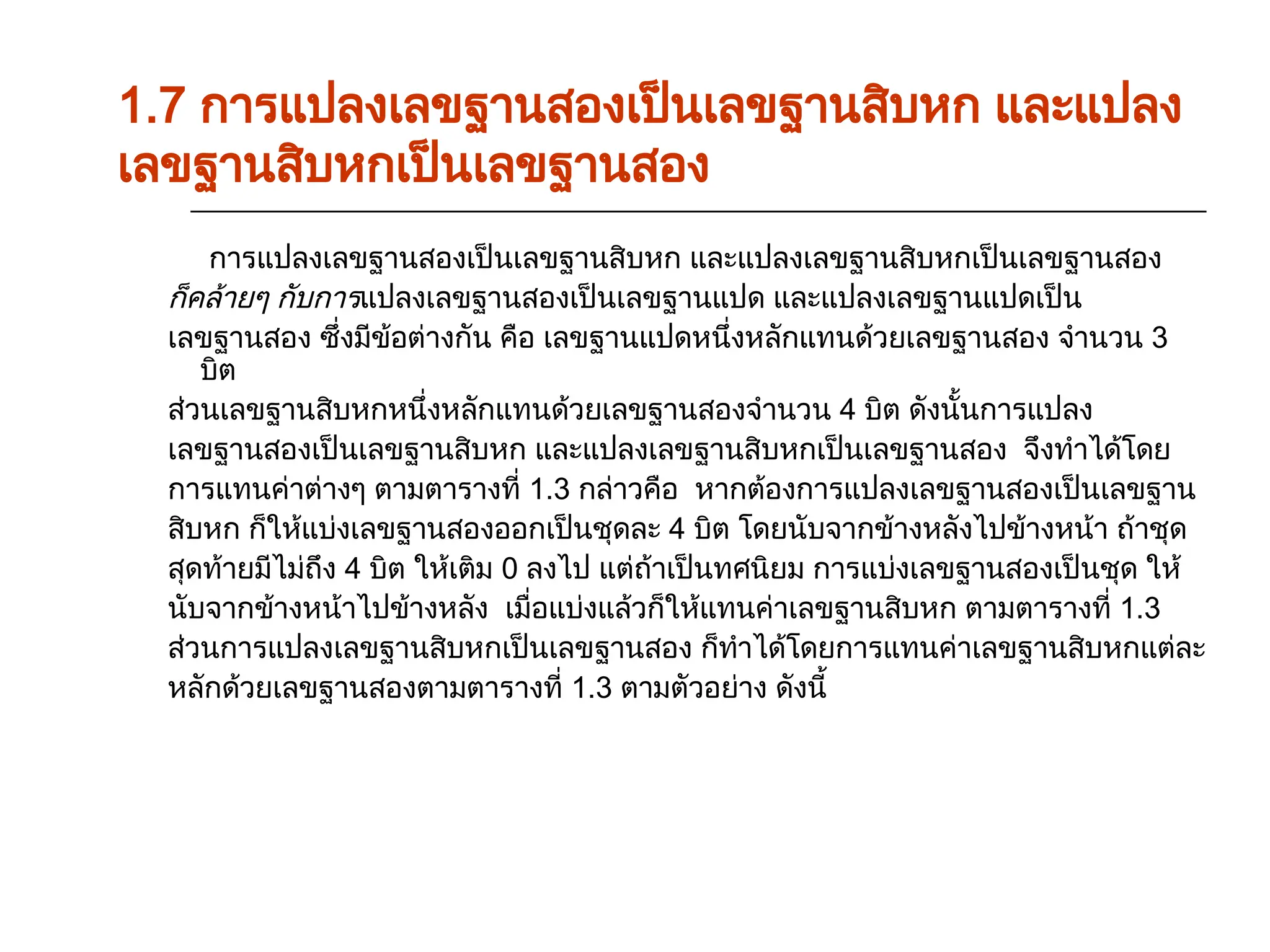 การแปลงเลขฐานสองเป็นเลขฐานสิบหก และแปลงเลขฐานสิบหกเป็นเลขฐานสอง
ก็คล้ายๆ กับการแปลงเลขฐานสองเป็นเลขฐานแปด และแปลงเลขฐานแปดเป็น
เลขฐานสอง ซึ่งมีข้อต่างกัน คือ เลขฐานแปดหนึ่งหลักแทนด้วยเลขฐานสอง จำนวน 3
บิต
ส่วนเลขฐานสิบหกหนึ่งหลักแทนด้วยเลขฐานสองจำนวน 4 บิต ดังนั้นการแปลง
เลขฐานสองเป็นเลขฐานสิบหก และแปลงเลขฐานสิบหกเป็นเลขฐานสอง จึงทำได้โดย
การแทนค่าต่างๆ ตามตารางที่ 1.3 กล่าวคือ หากต้องการแปลงเลขฐานสองเป็นเลขฐาน
สิบหก ก็ให้แบ่งเลขฐานสองออกเป็นชุดละ 4 บิต โดยนับจากข้างหลังไปข้างหน้า ถ้าชุด
สุดท้ายมีไม่ถึง 4 บิต ให้เติม 0 ลงไป แต่ถ้าเป็นทศนิยม การแบ่งเลขฐานสองเป็นชุด ให้
นับจากข้างหน้าไปข้างหลัง เมื่อแบ่งแล้วก็ให้แทนค่าเลขฐานสิบหก ตามตารางที่ 1.3
ส่วนการแปลงเลขฐานสิบหกเป็นเลขฐานสอง ก็ทำได้โดยการแทนค่าเลขฐานสิบหกแต่ละ
หลักด้วยเลขฐานสองตามตารางที่ 1.3 ตามตัวอย่าง ดังนี้
1.7 การแปลงเลขฐานสองเป็นเลขฐานสิบหก และแปลง
เลขฐานสิบหกเป็นเลขฐานสอง
 