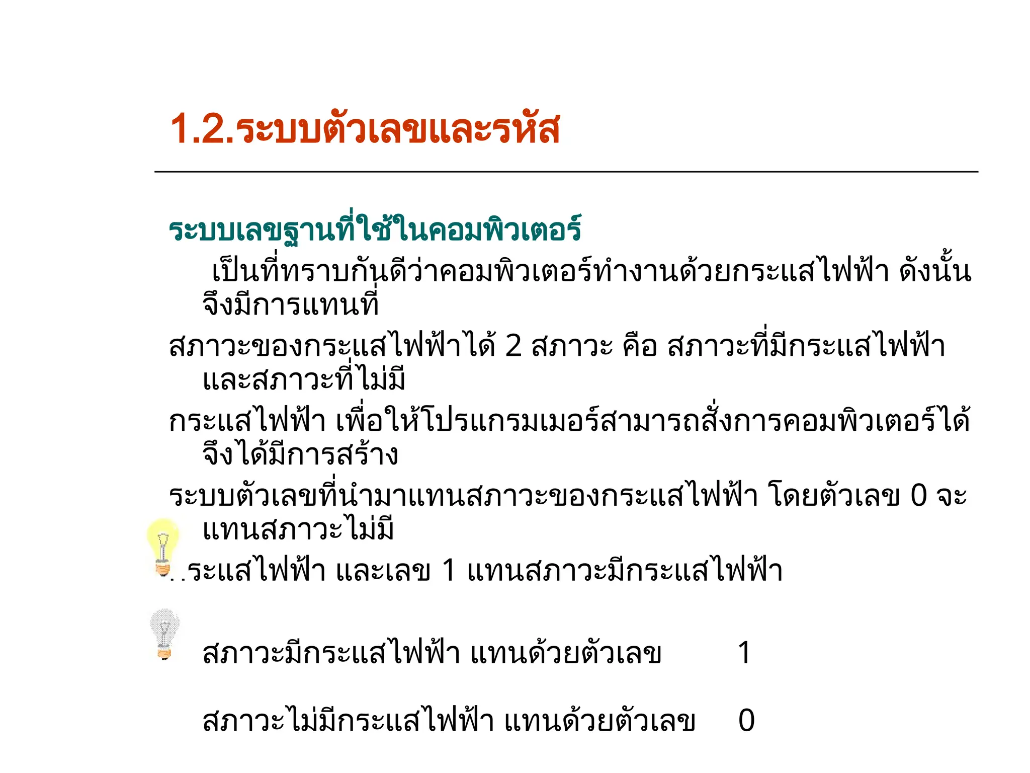 1.2.ระบบตัวเลขและรหัส
ระบบเลขฐานที่ใช้ในคอมพิวเตอร์
เป็นที่ทราบกันดีว่าคอมพิวเตอร์ทำงานด้วยกระแสไฟฟ้า ดังนั้น
จึงมีการแทนที่
สภาวะของกระแสไฟฟ้าได้ 2 สภาวะ คือ สภาวะที่มีกระแสไฟฟ้า
และสภาวะที่ไม่มี
กระแสไฟฟ้า เพื่อให้โปรแกรมเมอร์สามารถสั่งการคอมพิวเตอร์ได้
จึงได้มีการสร้าง
ระบบตัวเลขที่นำมาแทนสภาวะของกระแสไฟฟ้า โดยตัวเลข 0 จะ
แทนสภาวะไม่มี
กระแสไฟฟ้า และเลข 1 แทนสภาวะมีกระแสไฟฟ้า
สภาวะมีกระแสไฟฟ้า แทนด้วยตัวเลข 1
สภาวะไม่มีกระแสไฟฟ้า แทนด้วยตัวเลข 0
 