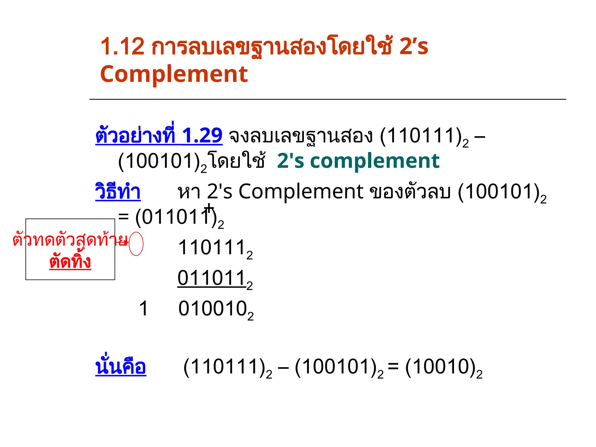 1.12 การลบเลขฐานสองโดยใช้ 2’s
Complement
ตัวอย่างที่ 1.29 จงลบเลขฐานสอง (110111)2 –
(100101)2โดยใช้ 2's complement
วิธีทำ หา 2's Complement ของตัวลบ (100101)2
= (011011)2
1101112
0110112
1 0100102
นั่นคือ (110111)2 – (100101)2 = (10010)2
ตัวทดตัวสุดท้าย
ตัดทิ้ง
+
 
