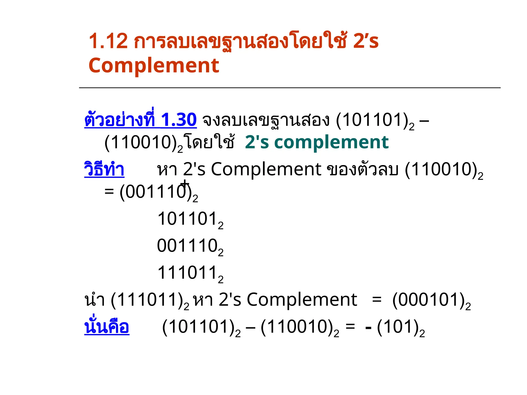 1.12 การลบเลขฐานสองโดยใช้ 2’s
Complement
ตัวอย่างที่ 1.30 จงลบเลขฐานสอง (101101)2 –
(110010)2โดยใช้ 2's complement
วิธีทำ หา 2's Complement ของตัวลบ (110010)2
= (001110)2
1011012
0011102
1110112
นำ (111011)2 หา 2's Complement = (000101)2
นั่นคือ (101101)2 – (110010)2 = - (101)2
+
 