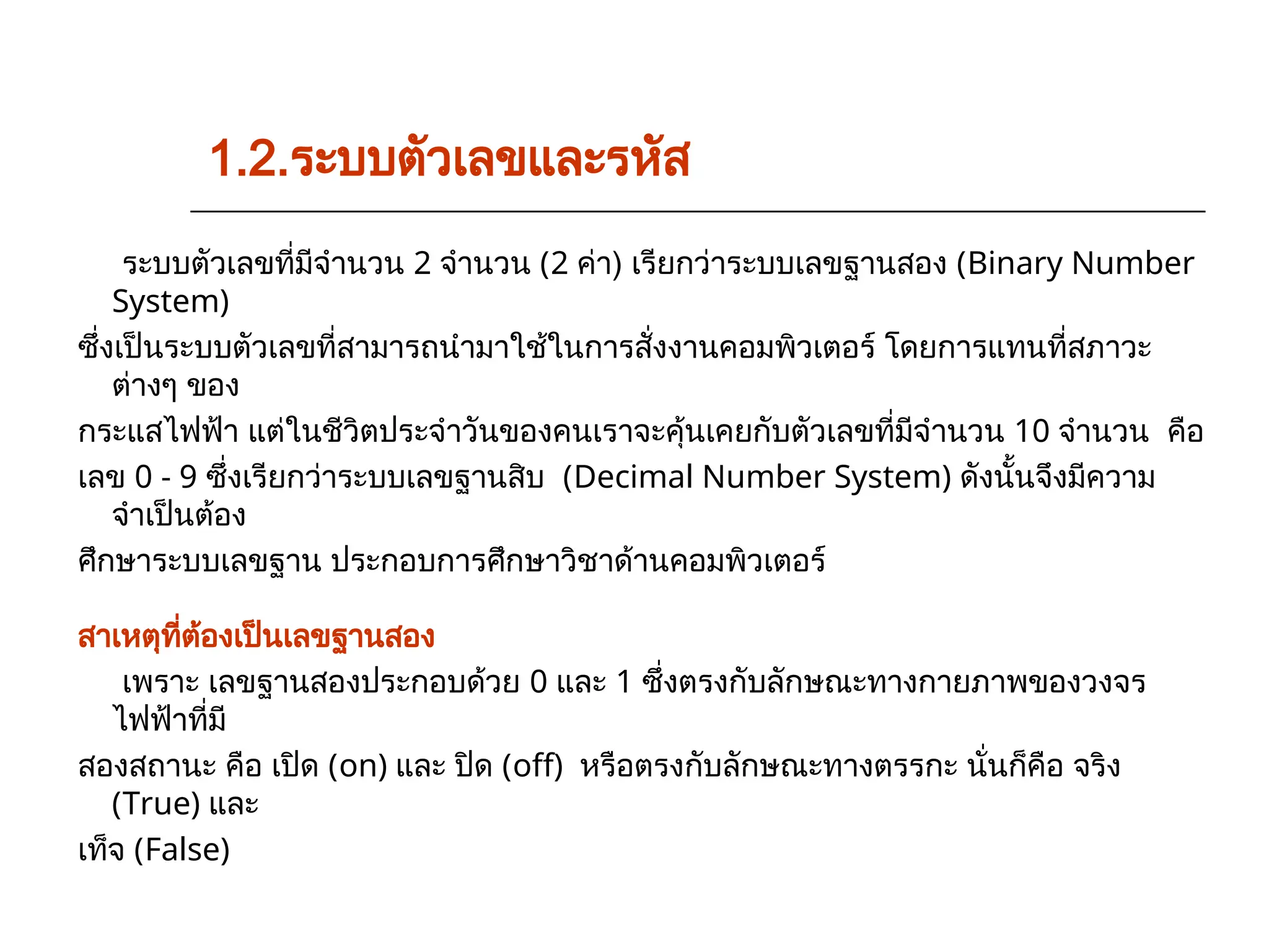 ระบบตัวเลขที่มีจำนวน 2 จำนวน (2 ค่า) เรียกว่าระบบเลขฐานสอง (Binary Number
System)
ซึ่งเป็นระบบตัวเลขที่สามารถนำมาใช้ในการสั่งงานคอมพิวเตอร์ โดยการแทนที่สภาวะ
ต่างๆ ของ
กระแสไฟฟ้า แต่ในชีวิตประจำวันของคนเราจะคุ้นเคยกับตัวเลขที่มีจำนวน 10 จำนวน คือ
เลข 0 - 9 ซึ่งเรียกว่าระบบเลขฐานสิบ (Decimal Number System) ดังนั้นจึงมีความ
จำเป็นต้อง
ศึกษาระบบเลขฐาน ประกอบการศึกษาวิชาด้านคอมพิวเตอร์
สาเหตุที่ต้องเป็นเลขฐานสอง
เพราะ เลขฐานสองประกอบด้วย 0 และ 1 ซึ่งตรงกับลักษณะทางกายภาพของวงจร
ไฟฟ้าที่มี
สองสถานะ คือ เปิด (on) และ ปิด (off) หรือตรงกับลักษณะทางตรรกะ นั่นก็คือ จริง
(True) และ
เท็จ (False)
1.2.ระบบตัวเลขและรหัส
 
