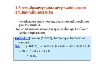 1.5 การแปลงเลขฐานสอง เลขฐานแปด และเลข
ฐานสิบหกเป็นเลขฐานสิบ
การแปลงเลขฐานสอง เลขฐานแปดและเลขฐานสิบหกเป็นเลข
ฐาน สามารถทำได้
โดย การนำเลขแต่ละตำแหน่งของฐานเลขนั้นๆ คูณด้วยน้ำหนัก
(Weighting) ของเลข
ฐานนั้นแล้วนำมารวมกันทั้งหมดก็จะได้คำตอบที่ตองการ
ตัวอย่างที่ 1.9 จงแปลง (110110)2 ให้เป็นเลขฐานสิบ (Decimal
number)
วิธีทำ (110110)2 = 1x25
+ 1x24
+ 0x23
+ 1x22
+ 1x21
+ 0x20
= 32 + 16 + 0 + 4 + 2 + 0
= (54)10
 