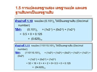 ตัวอย่างที่ 1.10 จงแปลง (0.101)2 ให้เป็นเลขฐานสิบ (Decimal
number)
วิธีทำ (0.101)2 = (1x2-1
) + (0x2-2
) + (1x2-3
)
= 0.5 + 0 + 0.125
= (0.625)10
1.5 การแปลงเลขฐานสอง เลขฐานแปด และเลข
ฐานสิบหกเป็นเลขฐานสิบ
ตัวอย่างที่ 1.11 จงแปลง (110110.101)2 ให้เป็นเลขฐานสิบ (Decimal
number)
วิธีทำ (110110.101)2 = (1x25
) + (1x24
) + (0x23
) + (1x22
) + (1x21
) +
(0x20
)
+ (1x2-1
) + (0x2-2
) + (1x2-3
)
= 32 + 16 + 0 + 4 + 2 + 0+ 0.5 + 0 + 0.125
= (54.625)10
 