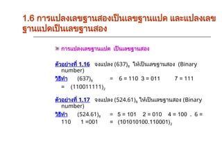 การแปลงเลขฐานแปด เป็นเลขฐานสอง
ตัวอย่างที่ 1.16 จงแปลง (637)8 ให้เป็นเลขฐานสอง (Binary
number)
วิธีทำ (637)8 = 6 = 110 3 = 011 7 = 111
= (110011111)2
ตัวอย่างที่ 1.17 จงแปลง (524.61)8 ให้เป็นเลขฐานสอง (Binary
number)
วิธีทำ (524.61)8 = 5 = 101 2 = 010 4 = 100 . 6 =
110 1 =001 = (101010100.110001)2
1.6 การแปลงเลขฐานสองเป็นเลขฐานแปด และแปลงเลข
ฐานแปดเป็นเลขฐานสอง
 