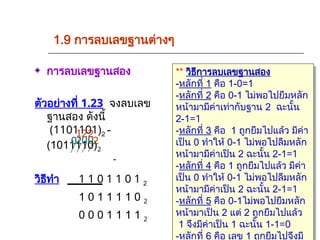 1.9 การลบเลขฐานต่างๆ
การลบเลขฐานสอง
ตัวอย่างที่ 1.23 จงลบเลข
ฐานสอง ดังนี้
(1101101)2 -
(1011110)2
วิธีทำ 1 1 0 1 1 0 1 2
1 0 1 1 1 1 0 2
0 0 0 1 1 1 1 2
** วิธีการลบเลขฐานสอง
-หลักที่ 1 คือ 1-0=1
-หลักที่ 2 คือ 0-1 ไม่พอไปยืมหลัก
หน้ามามีค่าเท่ากับฐาน 2 ฉะนั้น
2-1=1
-หลักที่ 3 คือ 1 ถูกยืมไปแล้ว มีค่า
เป็น 0 ทำให้ 0-1 ไม่พอไปลืมหลัก
หน้ามามีค่าเป็น 2 ฉะนั้น 2-1=1
-หลักที่ 4 คือ 1 ถูกยืมไปแล้ว มีค่า
เป็น 0 ทำให้ 0-1 ไม่พอไปลืมหลัก
หน้ามามีค่าเป็น 2 ฉะนั้น 2-1=1
-หลักที่ 5 คือ 0-1ไม่พอไปยืมหลัก
หน้ามาเป็น 2 แต่ 2 ถูกยืมไปแล้ว
1 จึงมีค่าเป็น 1 ฉะนั้น 1-1=0
-หลักที่ 6 คือ เลข 1 ถูกยืมไปจึงมี
-
2
0
2
0
2
2
1
0
 