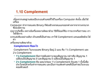 เนื่องจากเลขฐานสองเป็นระบบตัวเลขที่ใช้ในเครื่อง Computer ดังนั้น เมื่อใช้
เครื่อง
Computer ทำการลบเลข Binary ก็ต้องมีวงจรลบแยกออกต่างหากจากวงจรบวก
ซึ่งจะมีความ
ยุ่งยากเกิดขึ้น เพราะมีเครื่องหมายติดมาด้วย วิธีที่นิยมก็คือ การบวกหรือการลบ เรา
ใช้วิธีการ
บวกแต่เพียงอย่างเดียว ตัวเลขที่เป็นค่าลบ เราใช้ Complement แทนผลลัพธ์จะได้
ค่า
เครื่องหมายติดมาด้วย
Complement คืออะไร
Complement ในระบบเลข Binary มีอยู่ 2 แบบ คือ 1's Complement และ
2's Complement
 1's Complement คือการสลับสภาวะของสัญญาณ กล่าวคือ สัญญาณ 1
เปลี่ยนเป็นสัญญาณ 0 และสัญญาณ 0 เปลี่ยนเป็นสัญญาณ 1
 2's Complement คือ ผลบวกของ 1's Complement กับเลข 1 ทั้งนี้เพื่อ
ประโยชน์สำหรับทำการลบเลข และเป็นการแสดงค่าเลขที่เป็นค่าลบในระบบ
คอมพิวเตอร์
1.10 Complement
 