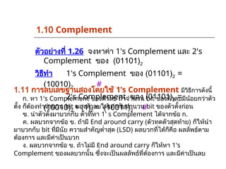 ตัวอย่างที่ 1.26 จงหาค่า 1's Complement และ 2's
Complement ของ (01101)2
วิธีทำ 1's Complement ของ (01101)2 =
(10010)2 #
2's Complement ของ (01101)2 =
(10010)2 + (1)2 = (10011)2 #
1.11 การลบเลขฐานสองโดยใช้ 1’s Complement มีวิธีการดังนี้
ก. หา 1's Complement ของตัวลบ ถ้าจำนวน bit ของตัวลบมีน้อยกว่าตัว
ตั้ง ก็ต้องทำจำนวน bit ของตัวลบให้เท่ากับจำนวน bit ของตัวตั้งก่อน
ข. นำตัวตั้งมาบวกกับ ตัวที่หา 1' s Complement ได้จากข้อ ก.
ค. ผลบวกจากข้อ ข. ถ้ามี End around carry (ตัวทดตัวสุดท้าย) ก็ให้นำ
มาบวกกับ bit ที่มีนัย ความสำคัญต่ำสุด (LSD) ผลบวกที่ได้ก็คือ ผลลัพธ์ตาม
ต้องการ และมีค่าเป็นบวก
ง. ผลบวกจากข้อ ข. ถ้าไม่มี End around carry ก็ให้หา 1's
Complement ของผลบวกนั้น ซึ่งจะเป็นผลลัพธ์ที่ต้องการ และมีค่าเป็นลบ
1.10 Complement
 