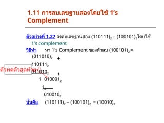 ตัวอย่างที่ 1.27 จงลบเลขฐานสอง (110111)2 – (100101)2โดยใช้
1's complement
วิธีทำ หา 1's Complement ของตัวลบ (100101)2 =
(011010)2
1101112
0110102
1 0100012
12
0100102
นั่นคือ (110111)2 – (100101)2 = (10010)2
1.11 การลบเลขฐานสองโดยใช้ 1’s
Complement
ตัวทดตัวสุดท้าย
+
+
 