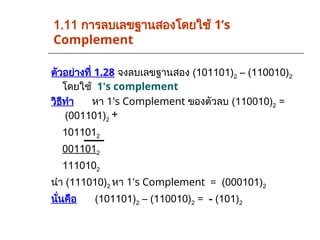 1.11 การลบเลขฐานสองโดยใช้ 1’s
Complement
ตัวอย่างที่ 1.28 จงลบเลขฐานสอง (101101)2 – (110010)2
โดยใช้ 1's complement
วิธีทำ หา 1's Complement ของตัวลบ (110010)2 =
(001101)2
1011012
0011012
1110102
นำ (111010)2 หา 1's Complement = (000101)2
นั่นคือ (101101)2 – (110010)2 = - (101)2
+
 