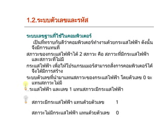 1.2.ระบบตัวเลขและรหัส
ระบบเลขฐานที่ใช้ในคอมพิวเตอร์
เป็นที่ทราบกันดีว่าคอมพิวเตอร์ทำงานด้วยกระแสไฟฟ้า ดังนั้น
จึงมีการแทนที่
สภาวะของกระแสไฟฟ้าได้ 2 สภาวะ คือ สภาวะที่มีกระแสไฟฟ้า
และสภาวะที่ไม่มี
กระแสไฟฟ้า เพื่อให้โปรแกรมเมอร์สามารถสั่งการคอมพิวเตอร์ได้
จึงได้มีการสร้าง
ระบบตัวเลขที่นำมาแทนสภาวะของกระแสไฟฟ้า โดยตัวเลข 0 จะ
แทนสภาวะไม่มี
กระแสไฟฟ้า และเลข 1 แทนสภาวะมีกระแสไฟฟ้า
สภาวะมีกระแสไฟฟ้า แทนด้วยตัวเลข 1
สภาวะไม่มีกระแสไฟฟ้า แทนด้วยตัวเลข 0
 