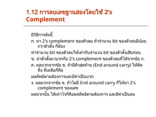 มีวิธีการดังนี้
ก. หา 2's complement ของตัวลบ ถ้าจำนวน bit ของตัวลบมีน้อย
กว่าตัวตั้ง ก็ต้อง
ทำจำนวน bit ของตัวลบให้เท่ากับจำนวน bit ของตัวตั้งเสียก่อน
ข. นำตัวตั้งมาบวกกับ 2's complement ของตัวลบที่ได้จากข้อ ก.
ค. ผลบวกจากข้อ ข. ถ้ามีตัวสุดท้าย (End around carry) ให้ตัด
ทิ้ง ที่เหลือก็คือ
ผลลัพธ์ตามต้องการและมีค่าเป็นบวก
ง. ผลบวกจากข้อ ข. ถ้าไม่มี End around carry ก็ให้หา 2's
complement ของเลข
ผลบวกนั้น ได้เท่าไรก็คือผลลัพธ์ตามต้องการ และมีค่าเป็นลบ
1.12 การลบเลขฐานสองโดยใช้ 2’s
Complement
 