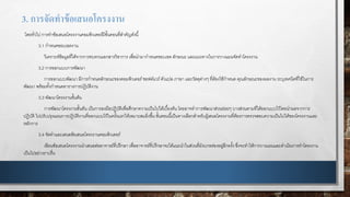 3. การจัดทาข้อเสนอโครงงาน
โดยทั่วไป การทาข้อเสนอโครงงานคอมพิวเตอร์มีขั้นตอนที่สาคัญดังนี้
3.1 กาหนดขอบเขตงาน
วิเคราะห์ข้อมูลที่ได้จากการทบทวนเอกสารวิชาการ เพื่อนามากาหนดขอบเขต ลักษณะ และแนวทางในการวางแผนจัดทาโครงงาน
3.2 การออกแบบการพัฒนา
การออกแบบพัฒนา มีการกาหนดลักษณะของคอมพิวเตอร์ซอฟต์แวร์ตัวแปล ภาษา และวัสดุต่างๆ ที่ต้องใช้กาหนด คุณลักษณะของผลงาน ระบุเทคนิคที่ใช้ในการ
พัฒนา พร้อมทั้งกาหนดตารางการปฏิบัติงาน
3.3 พัฒนาโครงงานขั้นต้น
การพัฒนาโครงงานขั้นต้น เป็นการลงมือปฏิบัติเพื่อศึกษาความเป็นไปได้เบื้องต้น โดยอาจทาการพัฒนาส่วนย่อยๆ บางส่วนตามที่ได้ออกแบบไว้โดยนาผลจากการ
ปฏิบัติ ไปปรับปรุงแผนการปฏิบัติงานที่ออกแบบไว้ในครั้งแรกให้เหมาะสมยิ่งขึ้น ขั้นตอนนี้เป็นทางเลือกสาหรับผู้เสนอโครงงานที่ต้องการตรวจสอบความเป็นไปได้ของโครงงานและ
หลักการ
3.4 จัดทาและเสนอข้อเสนอโครงงานคอมพิวเตอร์
เขียนข้อเสนอโครงงานนาเสนอต่ออาจารย์ที่ปรึกษา เพื่ออาจารย์ที่ปรึกษาจะได้แนะนาในส่วนที่ยังบกพร่องอยู่อีกครั้ง ซึ่งจะทาให้การวางแผนและดาเนินการทาโครงงาน
เป็นไปอย่างราบรื่น
 