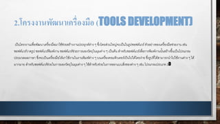 2.โครงงานพัฒนาเครื่องมือ (TOOLS DEVELOPMENT)
เป็นโครงงานเพื่อพัฒนาเครื่องมือมาใช้ช่วยสร้างงานประยุกต์ต่าง ๆ ซึ่งโดยส่วนใหญ่จะเป็นในรูปซอฟต์แวร์ตัวอย่างของเครื่องมือช่วยงาน เช่น
ซอฟต์แวร์วาดรูป ซอฟต์แวร์พิมพ์งาน ซอฟต์แวร์ช่วยการมองวัตถุในมุมต่าง ๆ เป็นต้น สาหรับซอฟต์แวร์เพื่อการพิมพ์งานนั้นสร้างขึ้นเป็นโปรแกรม
ประมวลผลภาษา ซึ่งจะเป็นเครื่องมือให้เราใช้งานในงานพิมพ์ต่าง ๆ บนเครื่องคอมพิวเตอร์เป็นไปได้โดยง่าย ซึ่งรูปที่ได้สามารถนาไปใช้งานต่าง ๆ ได้
มากมาย สาหรับซอฟต์แวร์ช่วยในการมองวัตถุในมุมต่าง ๆ ใช้สาหรับช่วยในการออกแบบสิ่งของต่าง ๆ เช่น โปรแกรมประเภท 3D
 