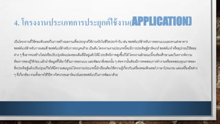 4. โครงงานประเภทการประยุกต์ใช้งาน(APPLICATION)
เป็นโครงงานที่ใช้คอมพิวเตอร์ในการสร้างผลงานเพื่อประยุกต์ใช้งานจริงในชีวิตประจาวัน เช่น ซอฟต์แวร์สาหรับการออกแบบและตกแต่งอาคาร
ซอฟต์แวร์สาหรับการผสมสี ซอฟต์แวร์สาหรับการระบุคนร้าย เป็นต้น โครงงานงานประเภทนี้จะมีการประดิษฐ์ฮาร์ดแวร์ซอฟต์แวร์หรืออุปกรณ์ใช้สอย
ต่าง ๆ ซึ่งอาจจะสร้างใหม่หรือปรับปรุงดัดแปลงของเดิมที่มีอยู่แล้วให้มี ประสิทธิภาพสูงขึ้นก็ได้โครงงานลักษณะนี้จะต้องศึกษาและวิเคราะห์ความ
ต้องการของผู้ใช้ก่อน แล้วนาข้อมูลที่ได้มาใช้ในการออกแบบ และพัฒนาสิ่งของนั้น ๆ ต่อจากนั้นต้องมีการทดสอบการทางานหรือทดสอบคุณภาพของ
สิ่งประดิษฐ์แล้วปรับปรุงแก้ไขให้มีความสมบูรณ์โครงงานประเภทนี้นักเรียนต้องใช้ความรู้เกี่ยวกับเครื่องคอมพิวเตอร์ภาษาโปรแกรม และเครื่องมือต่าง
ๆ ที่เกี่ยวข้อง รวมทั้งอาจใช้วิธีทางวิศวกรรมฮาร์ดแวร์และซอฟต์แวร์ในการพัฒนาด้วย
 