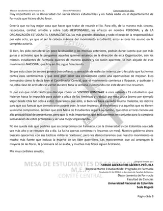 Mesa de Estudiantes de Farmacia M.E.F.   Oficio 007-REP/2011                            Comunicado 05 de 2011
muy importante en la Universidad con varios líderes estudiantiles y no había nadie en el departamento de
Farmacia que hiciera dicho favor.

Creería que no hay mejor cosa que hacer que tratar de resarcir el lío. Para ello, de la manera más sincera,
respetuosa, cordial, amable y sobre todo RESPONSABLE, les ofrezco en nombre PERSONAL y de LA
ORGANIZACIÓN ESTUDIANTIL FARMACÉUTICA, las más grandes disculpas y todo el peso de la responsabilidad
por este acto, ya que al ser la cabeza máxima del movimiento estudiantil, estos errores los asumo en la
completa autoría.

Si bien, les pido considerar un poco la situación y los motivos anteriores, podrán darse cuenta que por más
ganas y activismo que le pongamos aquellos quienes estamos en la dirección de esta Organización, son los
mismos estudiantes de Farmacia quienes de manera apática y sin razón aparente, se han alejado de este
movimiento NACIONAL que hoy en día, sigue floreciendo.

Sé que esta clase de errores genera desconfianza y sensación de malestar interna, pero les pido que luchemos
contra esos sentimientos y que este gran error sea considerado como una oportunidad de mejorar. Esto
demuestra cómo lo decía bien el Coordinador Central, que el movimiento comienza a flaquear, y quiérase o
no, esta clase de actitudes se vieron durante toda la semana, culminando con este desastroso resumen.

Es por eso que rindo tanto una disculpa como un SENTIDO HOMENAJE a esos valientes 15 estudiantes que
hicieron hasta lo imposible para asistir a plaza de las Américas y trabajar por esta causa (como por ejemplo
viajar desde Chía tan solo a esto). Esperamos que esto, si bien les haya causado mucha molestia, los motive
para que sus fuerzas que demostraron poseer ayer, le sean impresas al movimiento y a aquellos que no tienen
su mismo compromiso. Sé bien que esta Mesa de Estudiantes seguirá su camino, que estos errores tienen una
alta probabilidad de presentarse, pero que lo más importante, que trabajaremos en conjunto para la completa
subsanación de estos problemas y ser una mejor organización.

No me queda más que pedirles que su compromiso con Farmacia, con la Universidad y con Colombia sea cada
vez más alto y se renueve día a día. La lucha apenas comienza (y llevamos un mes). Nuestro gobierno ahora
buscará opacarnos con sus tácticas militares ‘exitosas’, pero les demostraremos que nuestro movimiento es
mucho más fuerte que incluso la muerte de un líder guerrillero. Les mostraremos que así arranquen la
mayoría de las flores, la primavera no se acaba, y muchas más flores siguen brotando.

Mis muy cordiales saludos,


                                                                                                                (Original firmado por)
                                                                         SERGIO ALEXANDER CÁCERES PEÑUELA
                                                               Representante Estudiantil del Pregrado en Farmacia
                                                                        Resolución 14 de 2011 de la Secretaría de Facultad de Ciencias
                                                                                        Departamento de Farmacia
                                                                                              Facultad de Ciencias
                                                                                 Universidad Nacional de Colombia
                                                                                                      Sede Bogotá

                                                                                                                   Página 3 de 3
 