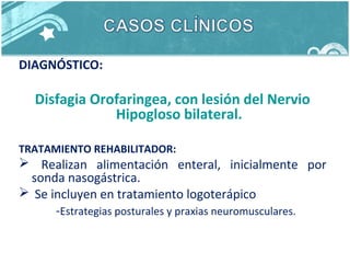 DIAGNÓSTICO:
Disfagia Orofaringea, con lesión del Nervio
Hipogloso bilateral.
TRATAMIENTO REHABILITADOR:
 Realizan alimentación enteral, inicialmente por
sonda nasogástrica.
 Se incluyen en tratamiento logoterápico
-Estrategias posturales y praxias neuromusculares.
 