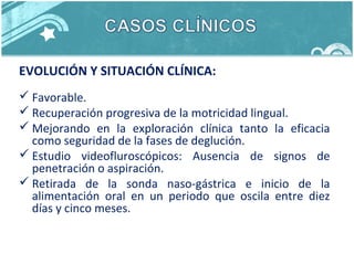 EVOLUCIÓN Y SITUACIÓN CLÍNICA:
 Favorable.
 Recuperación progresiva de la motricidad lingual.
 Mejorando en la exploración clínica tanto la eficacia
como seguridad de la fases de deglución.
 Estudio videofluroscópicos: Ausencia de signos de
penetración o aspiración.
 Retirada de la sonda naso-gástrica e inicio de la
alimentación oral en un periodo que oscila entre diez
días y cinco meses.
 