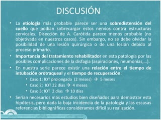 DISCUSIÓN
• La etiología más probable parece ser una sobredistensión del
cuello que podían sobrecargar estos nervios contra estructuras
cervicales. Disección de A. Carótida parece menos probable (no
objetivada en nuestros casos). Sin embargo, no se debe olvidar la
posibilidad de una lesión quirúrgica o de una lesión debido al
proceso primario.
• Importancia del tratamiento rehabilitador en esta patología por las
posibles complicaciones de la disfagia (aspiraciones, neumonías,…).
• En nuestra serie parece existir una relación entre el tiempo de
intubación orotraqueal y el tiempo de recuperación:
• Caso 1: IOT prolongada (2 meses)  5 meses
• Caso 2: IOT 22 días  4 meses
• Caso 3: IOT 2 días  10 días
• Serían necesarios más estudios bien diseñados para demostrar esta
hipótesis, pero dada la baja incidencia de la patología y las escasas
referencias bibliográficas consideramos difícil su realización.
 