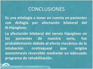 CONCLUSIONES
Es una etiología a tener en cuenta en pacientes
con disfagia por afectación bilateral del
N.Hipogloso.
La afectación bilateral del nervio hipogloso en
los pacientes de nuestra serie, fue
probablemente debida al efecto mecánico de la
intubación orotraqueal que origina
axonotmesis reversible mediante un adecuado
programa de rehabilitación.
 