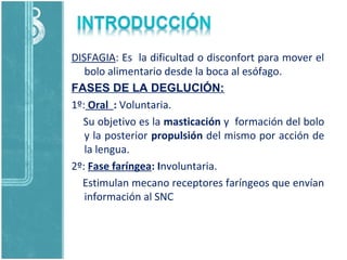 DISFAGIA: Es la dificultad o disconfort para mover el
bolo alimentario desde la boca al esófago.
FASES DE LA DEGLUCIÓN:
1º: Oral : Voluntaria.
Su objetivo es la masticación y formación del bolo
y la posterior propulsión del mismo por acción de
la lengua.
2º: Fase faríngea: Involuntaria.
Estimulan mecano receptores faríngeos que envían
información al SNC
 