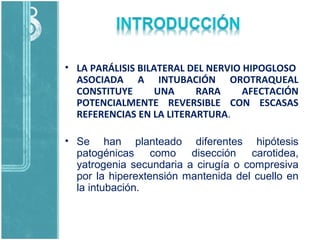 • LA PARÁLISIS BILATERAL DEL NERVIO HIPOGLOSO
ASOCIADA A INTUBACIÓN OROTRAQUEAL
CONSTITUYE UNA RARA AFECTACIÓN
POTENCIALMENTE REVERSIBLE CON ESCASAS
REFERENCIAS EN LA LITERARTURA.
• Se han planteado diferentes hipótesis
patogénicas como disección carotidea,
yatrogenia secundaria a cirugía o compresiva
por la hiperextensión mantenida del cuello en
la intubación.
 