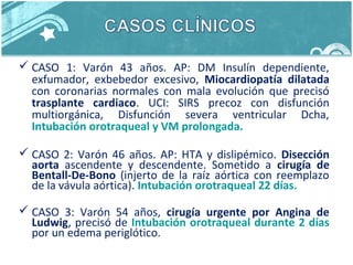  CASO 1: Varón 43 años. AP: DM Insulín dependiente,
exfumador, exbebedor excesivo, Miocardiopatía dilatada
con coronarias normales con mala evolución que precisó
trasplante cardiaco. UCI: SIRS precoz con disfunción
multiorgánica, Disfunción severa ventricular Dcha,
Intubación orotraqueal y VM prolongada.
 CASO 2: Varón 46 años. AP: HTA y dislipémico. Disección
aorta ascendente y descendente. Sometido a cirugía de
Bentall-De-Bono (injerto de la raíz aórtica con reemplazo
de la vávula aórtica). Intubación orotraqueal 22 días.
 CASO 3: Varón 54 años, cirugía urgente por Angina de
Ludwig, precisó de Intubación orotraqueal durante 2 días
por un edema periglótico.
 
