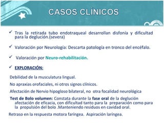  Tras la retirada tubo endotraqueal desarrollan disfonía y dificultad
para la deglución.(severa)
 Valoración por Neurología: Descarta patología en tronco del encéfalo.
 Valoración por Neuro-rehabilitación.
 EXPLORACIÓN:
Debilidad de la musculatura lingual.
No apraxias orofaciales, ni otros signos clínicos.
Afectación de Nervio hipogloso bilateral, no otra focalidad neurológica
Test de Bolo volumen: Constata durante la fase oral de la deglución
afectación de eficacia, con dificultad tanto para la preparación como para
la propulsión del bolo .Manteniendo residuos en cavidad oral.
Retraso en la respuesta motora faríngea. Aspiración laríngea.
 