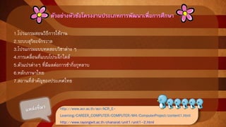 ตัวอย่างหัวข้อโครงงานประเภทการพัฒนาเพื่อการศึกณา 
1.โปรแกรมสอนวิธีการใช้งาน 
2.ระบบสุริยะจักรวาล 
3.โปรแกรมแบบทดสอบวิชาต่าง ๆ 
4.การเคลื่อนที่แบบโปรเจ็กไตล์ 
5.ตัวแปรต่างๆ ที่มีผลต่อการชากิ่งกุหลาบ 
6.หลักภาษาไทย 
7.สถานที่สาคัญของประเทศไทย 
http://www.acr.ac.th/acr/ACR_E-Learning/ 
CAREER_COMPUTER/COMPUTER/M4/ComputerProject/content1.html 
http://www.rayongwit.ac.th/chanarat/unit1/unit1-2.html 
 