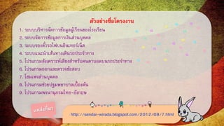 ตัวอย่างชื่อโครงงาน 
1. ระบบบริหารจัดการข้อมูลผู้เรียนของโรงเรียน 
2. ระบบจัดการข้อมูลการเงินส่วนบุคคล 
3. ระบบจองตั๋วรถไฟบนอินเทอร์เน็ต 
4. ระบบแนะนาเส้นทางเดินรถประจา ทาง 
5. โปรแกรมสังเคราะห์เสียงสาหรับคนตาบอดบนรถประจาทาง 
6. โปรแกรมออกและตรวจข้อสอบ 
7. โฮมเพจส่วนบุคคล 
8. โปรแกรมช่วยปฐมพยาบาลเบื้องต้น 
9. โปรแกรมพจนานุกรมไทย-อังกฤษ 
http://sendai-wirada.blogspot.com/2012/08/7.html 
 