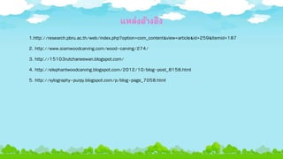 แหล่งอ้างอิง
1.http://research.pbru.ac.th/web/index.php?option=com_content&view=article&id=259&Itemid=187
2. http://www.siamwoodcarving.com/wood-carving/274/
3. http://15103rutchaneewan.blogspot.com/
4. http://elephantwoodcarving.blogspot.com/2012/10/blog-post_8158.html
5. http://xylography-purpy.blogspot.com/p/blog-page_7058.html
 