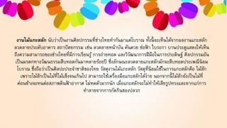 งานไม้แกะสลัก นับว่าเป็นงานศิลปกรรมที่ช่างไทยทากันมาแต่โบราณ ทั้งนี้ จะเห็นได้จากผลงานแกะสลัก
ลวดลายประดับอาคาร สถาปัตยกรรม เช่น ลวดลายหน้าบัน คันควย ช่อฟ้ า ใบระกา บานประตูแสดงให้เห็น
ถึงความสามารถของช่างไทยที่มีการเรียนรู้ การถ่ายทอด และวิวัฒนาการฝีมือในการประดิษฐ์ ศิลปกรรมอัน
เป็นมรดกทางวัฒนธรรมสืบทอดกันมาหลายร้อยปี ซึ่งลักษณะลวดลายแกะสลักมักจะสืบทอดประเพณีนิยม
โบราณ ซึ่งถือว่าเป็นศิลปะประจาชาติของไทย วัสดุงานไม้แกะสลัก วัสดุที่นิยมใช้ในการแกะสลักคือ ไม้สัก
เพราะไม้สักเป็นไม้ที่ไม้แข็งจนเกินไป สามารถใช้เครื่องมือแกะสลักได้ง่าย นอกจากนี้ ไม้สักยังเป็นไม้ที่
ค่อนข้างจะทนต่อสภาพดินฟ้ าอากาศ ไม่หดตัวมากนัก เมื่อแกะสลักจะไม่ทาให้เสียรูปทรงและยากแก่การ
ทาลายจากการกัดกินของปลวก
 