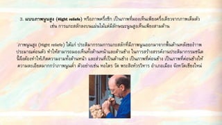 3. แบบภาพนูนสูง (Hight reliefe) หรือภาพครึ่งซีก เป็นภาพที่มองเห็นเพียงครึ่งเดียวจากภาพเต็มตัว
เช่น การแกะสลักลงบนแผ่นไม้แต่มีลักษณะนูนสูงเห็นเพียงสามด้าน
ภาพนูนสูง (Hight reliefe) ได้แก่ ประติมากรรมการแกะสลักที่มีภาพนูนออกมาจากพื้นด้านหลังของาาพ
ประมาณค่อนตัว ทาให้สามารถมองเห็นทั้งด้านหน้าและด้านข้าง ในการสร้างสรรค์งานประติมากรรมชนิด
นี้ จึงต้องทาให้เกิดความงามทั้งด้านหน้า และส่วนที่เป็นด้านข้าง เป็นภาพที่ค่อนข้าง เป็นภาพที่ค่อนข้างให้
ความละเอียดมากกว่าภาพนูนต่า ตัวอย่างเช่น หอไตร วัด พระสิงห์วรวิหาร อาเภอเมือง จังหวัดเชียงใหม่
 