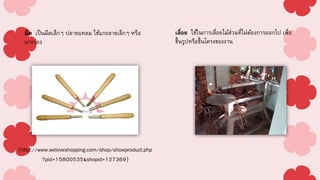 มีด เป็นมีดเล็กๆ ปลายแหลม ใช้แกะลายเล็กๆ หรือ
แกะร่อง
เลื่อย ใช้ในการเลื่อยไม้ส่วนที่ไม่ต้องการออกไป เพื่อ
ขึ้นรูปหรือขึ้นโครงของงาน
(http://www.weloveshopping.com/shop/showproduct.php
?pid=15800535&shopid=127369)
 