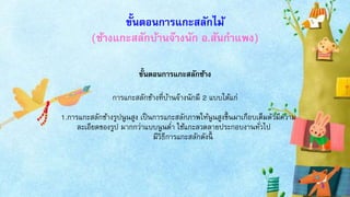 ขั้นตอนการแกะสลักไม้
(ช้างแกะสลักบ้านจ๊างนัก อ.สันกาแพง)
ขั้นตอนการแกะสลักช้าง
การแกะสลักช้างที่บ้านจ๊างนักมี 2 แบบได้แก่
1.การแกะสลักช้างรูปนูนสูง เป็นการแกะสลักภาพให้นูนสูงขึ้นมาเกือบเต็มตัวมีความ
ละเอียดของรูป มากกว่าแบบนูนต่า ใช้แกะลวดลายประกอบงานทั่วไป
มีวิธีการแกะสลักดังนี้
 