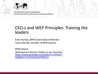 CEO-s and WEP Principles: Training the
leaders
Ester Eomois, BPW Estonia Board Member
Leena Kivisild, member of BPW Estonia
BPW Estonia
Welcome to Estonia! ( Video on our Country)
https://www.youtube.com/watch?v=LPYzv0--
G64&list=PL3F76752187FDEC31
 