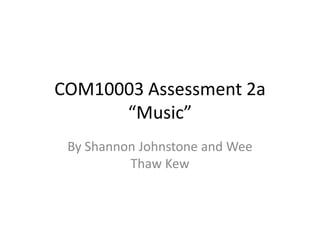 COM10003 Assessment 2a
“Music”
By Shannon Johnstone and Wee
Thaw Kew
 