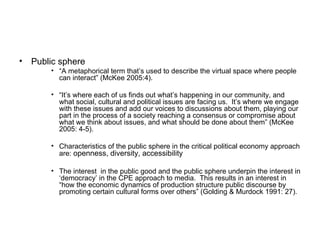 Public sphere “ A metaphorical term that’s used to describe the virtual space where people can interact” (McKee 2005:4).  “ It’s where each of us finds out what’s happening in our community, and what social, cultural and political issues are facing us.  It’s where we engage with these issues and add our voices to discussions about them, playing our part in the process of a society reaching a consensus or compromise about what we think about issues, and what should be done about them” (McKee 2005: 4-5). Characteristics of the public sphere in the critical political economy approach are:  openness, diversity, accessibility The interest  in the public good and the public sphere underpin the interest in ‘democracy’ in the CPE approach to media.  This results in an interest in “how the economic dynamics of production structure public discourse by promoting certain cultural forms over others” (Golding & Murdock 1991: 27).  
