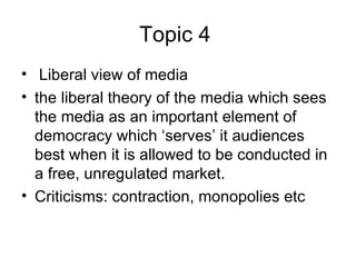 Topic 4   Liberal view of media   the liberal theory of the media which sees the media as an important element of democracy which ‘serves’ it audiences best when it is allowed to be conducted in a free, unregulated market.  Criticisms: contraction, monopolies etc 