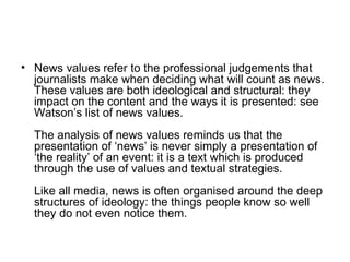 News values refer to the professional judgements that journalists make when deciding what will count as news. These values are both ideological and structural: they impact on the content and the ways it is presented: see Watson’s list of news values. The analysis of news values reminds us that the presentation of ‘news’ is never simply a presentation of ‘the reality’ of an event: it is a text which is produced through the use of values and textual strategies. Like all media, news is often organised around the deep structures of ideology: the things people know so well they do not even notice them.   
