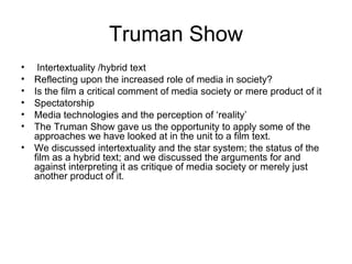 Truman Show Intertextuality /hybrid text Reflecting upon the increased role of media in society? Is the film a critical comment of media society or mere product of it Spectatorship Media technologies and the perception of ‘reality’ The Truman Show gave us the opportunity to apply some of the approaches we have looked at in the unit to a film text. We discussed intertextuality and the star system; the status of the film as a hybrid text; and we discussed the arguments for and against interpreting it as critique of media society or merely just another product of it. 