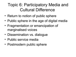 Topic 6: Participatory Media and Cultural Difference   Return to notion of public sphere Public sphere in the age of digital media Fragmentation or emancipation of marginalised voices Dissemination vs. dialogue Public service media Postmodern public sphere 