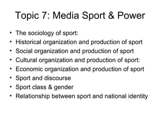 Topic 7: Media Sport & Power The sociology of sport: Historical organization and production of sport Social organization and production of sport Cultural organization and production of sport: Economic organization and production of sport Sport and discourse Sport class & gender Relationship between sport and national identity 