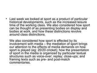 Last week we looked at sport as a product of particular historical developments, such as the increased leisure time of the working class. We also considered how sport can be thought of as presenting bodies on display and bodies at work, and how these distinctions revolve around class distinctions.  We also considered how sport is effected by its involvement with media – the mediation of sport brings our attention to the effects of media demands on how sport is played (eg: 20/20 cricket); how the presentation of sport in the media is organized by particular textual structures such as voice-over; replay; close-ups; and framing texts such as pre- and post-match commentaries.   