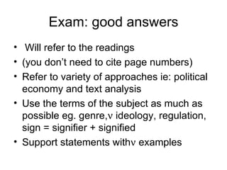 Exam: good answers Will refer to the readings (you don’t need to cite page numbers) Refer to variety of approaches ie: political economy and text analysis Use the terms of the subject as much as possible eg. genre,   ideology, regulation, sign = signifier + signified  Support statements with   examples   