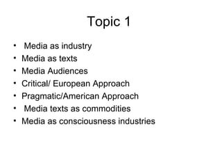 Topic 1   Media as industry Media as texts Media Audiences Critical/ European Approach Pragmatic/American Approach Media texts as commodities Media as consciousness industries 